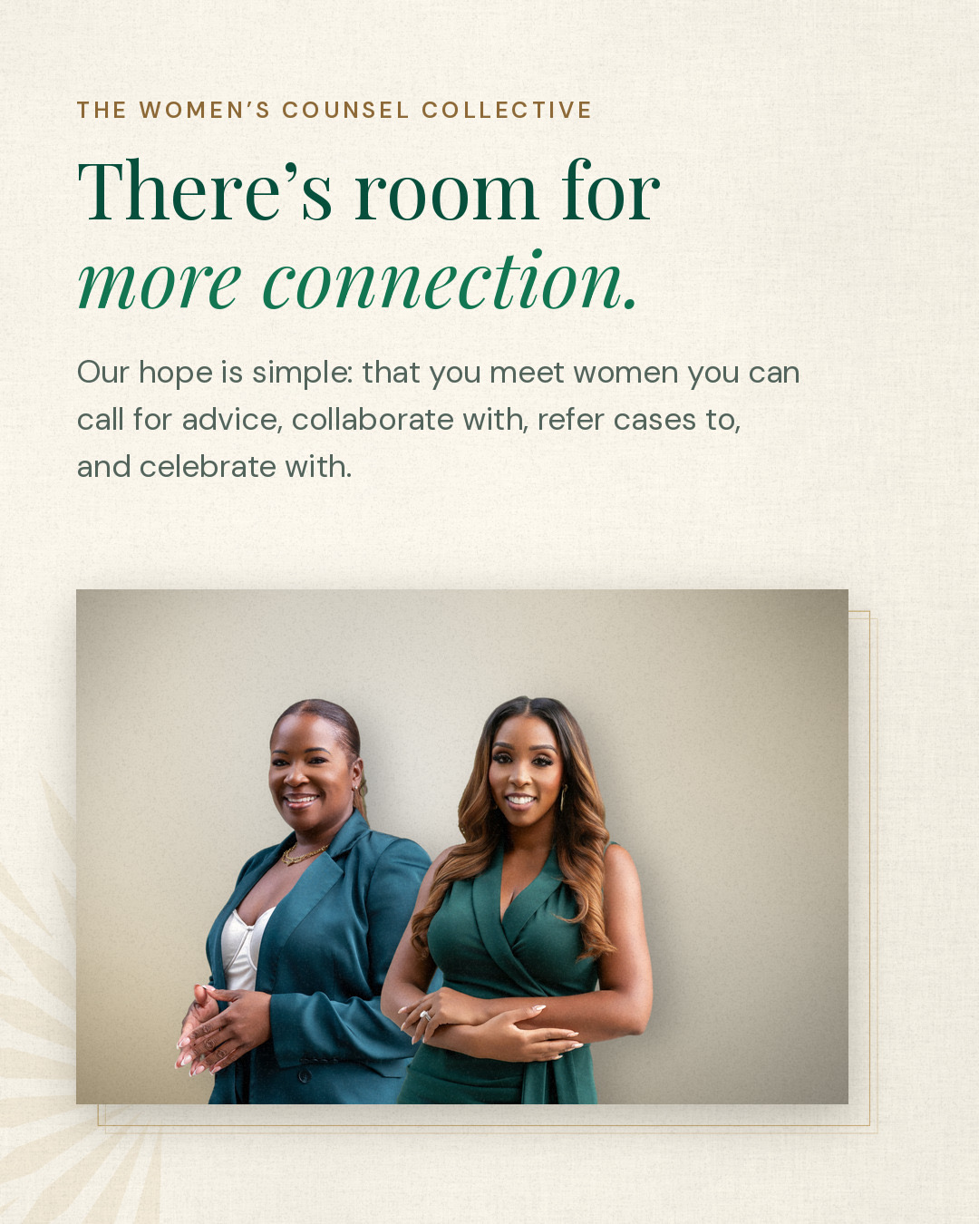 The Women’s Counsel Collective. There’s room for more connection. Our hope is simple: that you meet women you can call for advice, collaborate with, refer cases to, and celebrate with. Founders LeKeyia D. Reid and Daedrea D. Lewis.