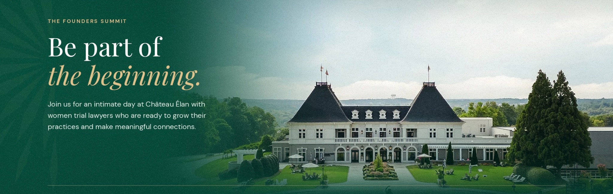 The Founders Summit. Be part of the beginning. Join us for an intimate day at Château Élan with women trial lawyers who are ready to grow their practices and make meaningful connections.