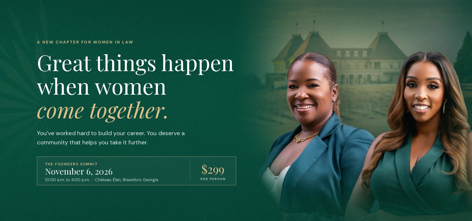 A new chapter for women in law. Great things happen when women come together. You’ve worked hard to build your career. You deserve a community that helps you take it further. The Founders Summit, November 6, 2026, 10 a.m. to 4 p.m., Château Élan, Braselton, Georgia. $299 per person. LeKeyia D. Reid and Daedrea D. Lewis.